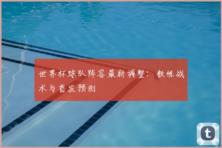 世界杯球队阵容最新调整：教练战术与首发预测