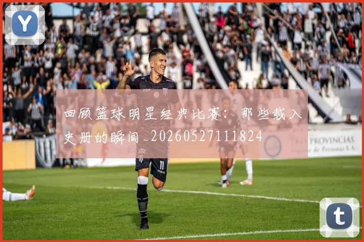 回顾篮球明星经典比赛：那些载入史册的瞬间_20260527111824