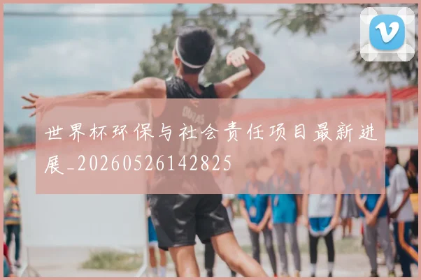 世界杯环保与社会责任项目最新进展_20260526142825