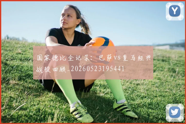 国家德比全记录：巴萨vs皇马经典战役回顾_20260523195441