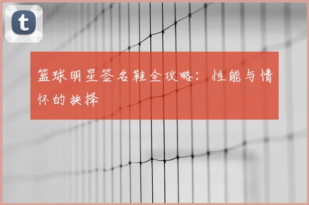 篮球明星签名鞋全攻略：性能与情怀的抉择