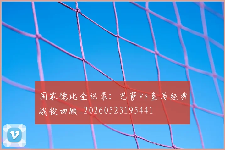国家德比全记录：巴萨vs皇马经典战役回顾_20260523195441