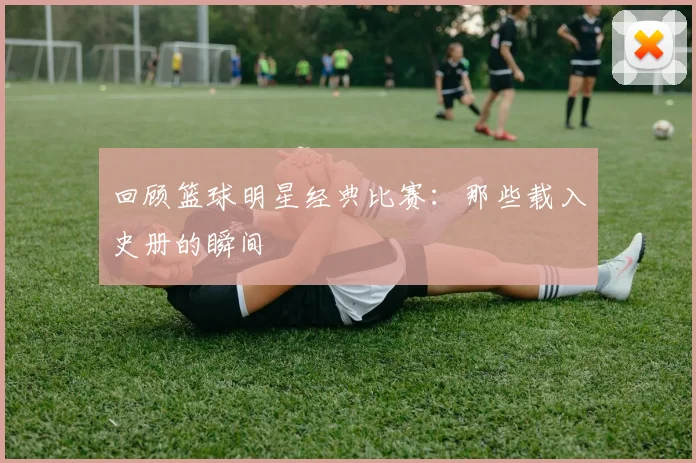 回顾篮球明星经典比赛：那些载入史册的瞬间