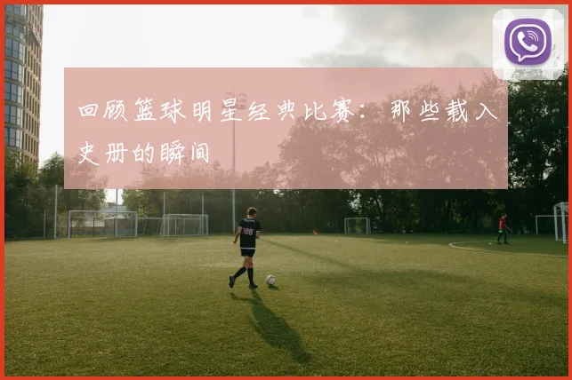 回顾篮球明星经典比赛：那些载入史册的瞬间