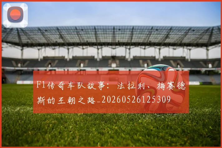 F1传奇车队故事：法拉利、梅赛德斯的王朝之路_20260526125309