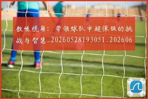 教练视角:带领球队中超保级的挑战与智慧_20260528193051_20260609202555
