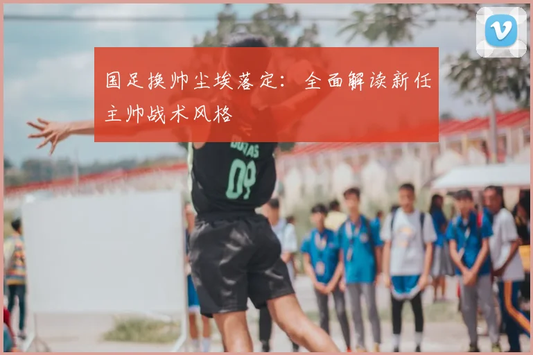 国足换帅尘埃落定：全面解读新任主帅战术风格