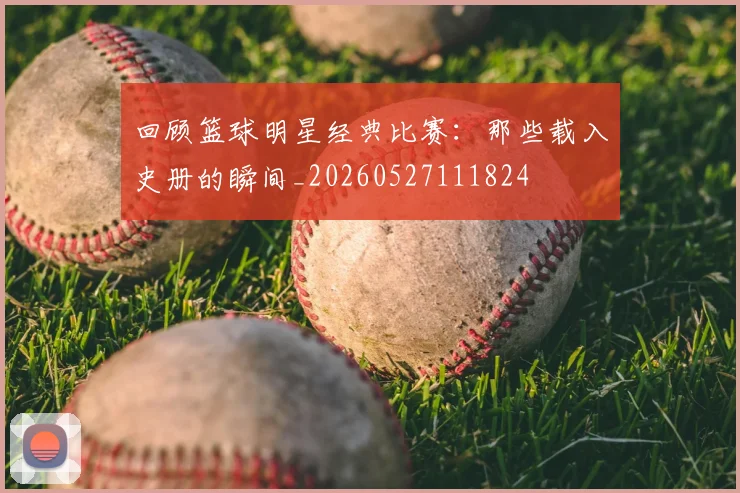 回顾篮球明星经典比赛：那些载入史册的瞬间_20260527111824